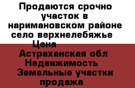 Продаются срочно участок в наримановском районе село верхнелебяжье › Цена ­ 120 000 - Астраханская обл. Недвижимость » Земельные участки продажа   